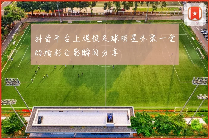 抖音平台上退役足球明星齐聚一堂的精彩合影瞬间分享