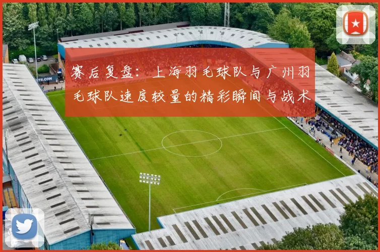 赛后复盘：上海羽毛球队与广州羽毛球队速度较量的精彩瞬间与战术分析