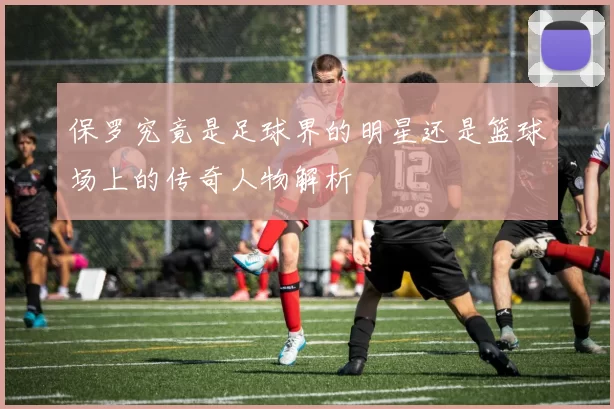 保罗究竟是足球界的明星还是篮球场上的传奇人物解析