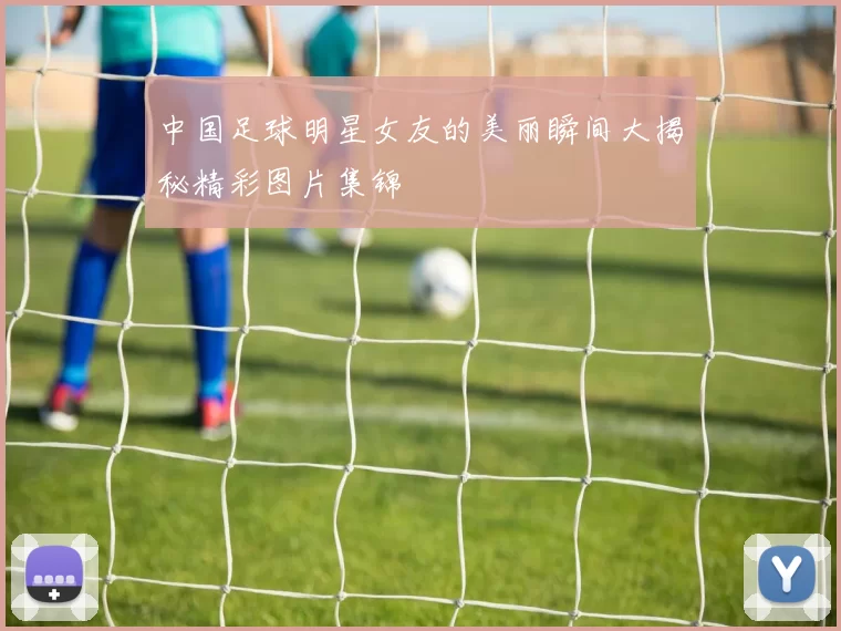 中国足球明星女友的美丽瞬间大揭秘精彩图片集锦