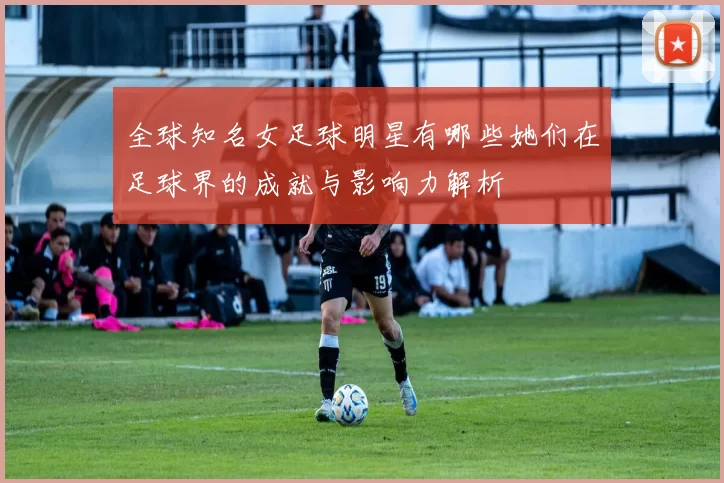 全球知名女足球明星有哪些她们在足球界的成就与影响力解析
