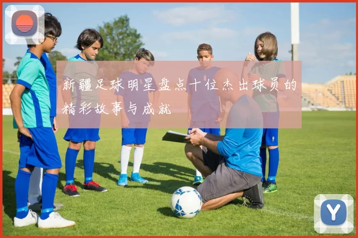 新疆足球明星盘点十位杰出球员的精彩故事与成就