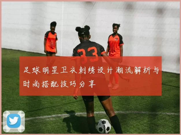 足球明星卫衣刺绣设计潮流解析与时尚搭配技巧分享