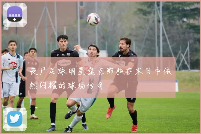 丧尸足球明星盘点那些在末日中依然闪耀的球场传奇