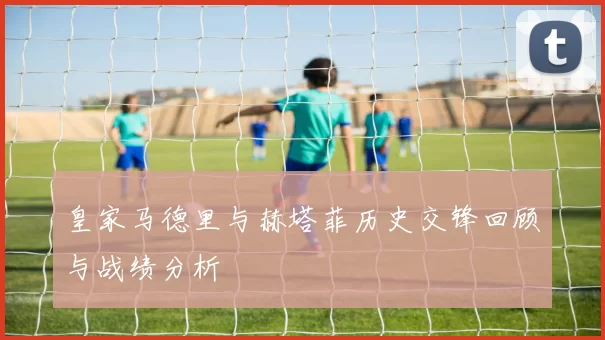 皇家马德里与赫塔菲历史交锋回顾与战绩分析