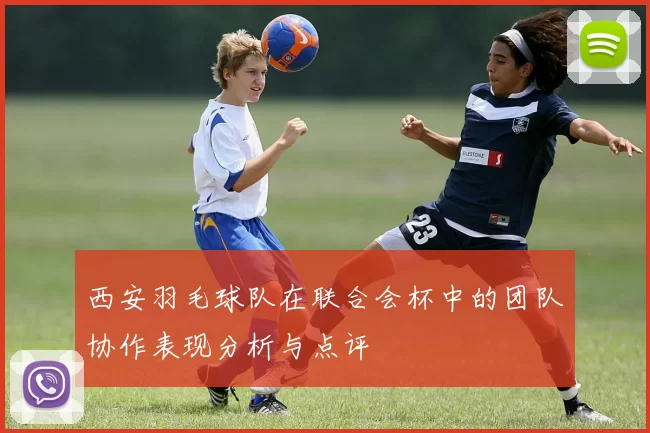 西安羽毛球队在联合会杯中的团队协作表现分析与点评