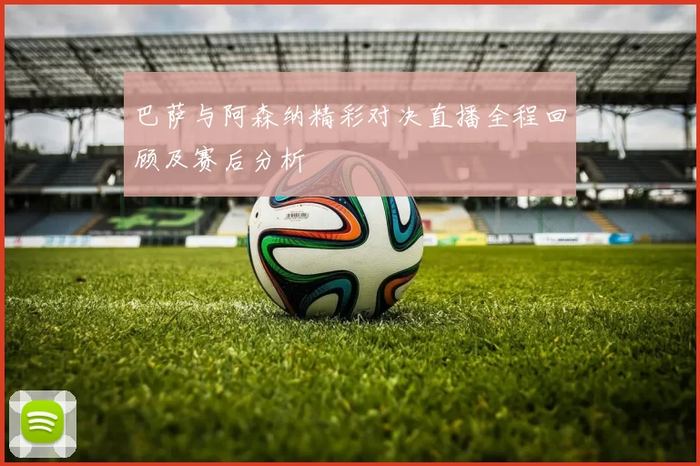 巴萨与阿森纳精彩对决直播全程回顾及赛后分析