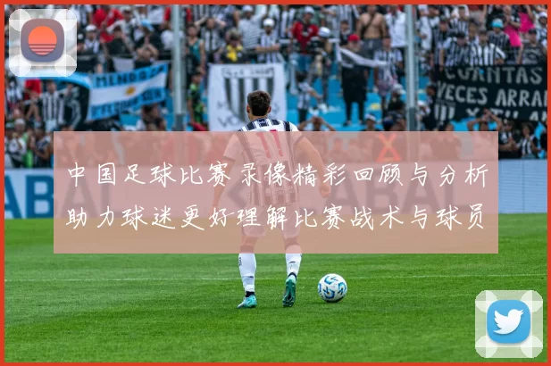 中国足球比赛录像精彩回顾与分析助力球迷更好理解比赛战术与球员表现