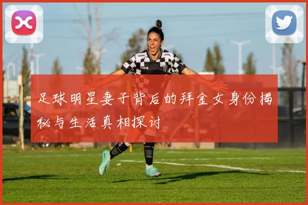 足球明星妻子背后的拜金女身份揭秘与生活真相探讨