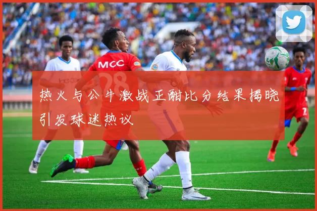 热火与公牛激战正酣比分结果揭晓引发球迷热议