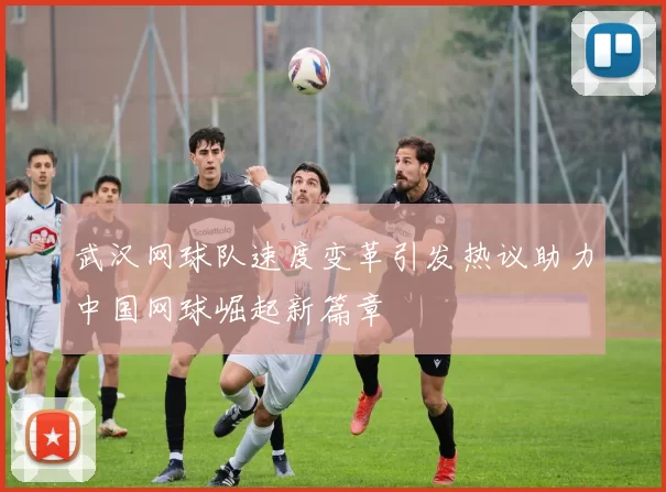 武汉网球队速度变革引发热议助力中国网球崛起新篇章