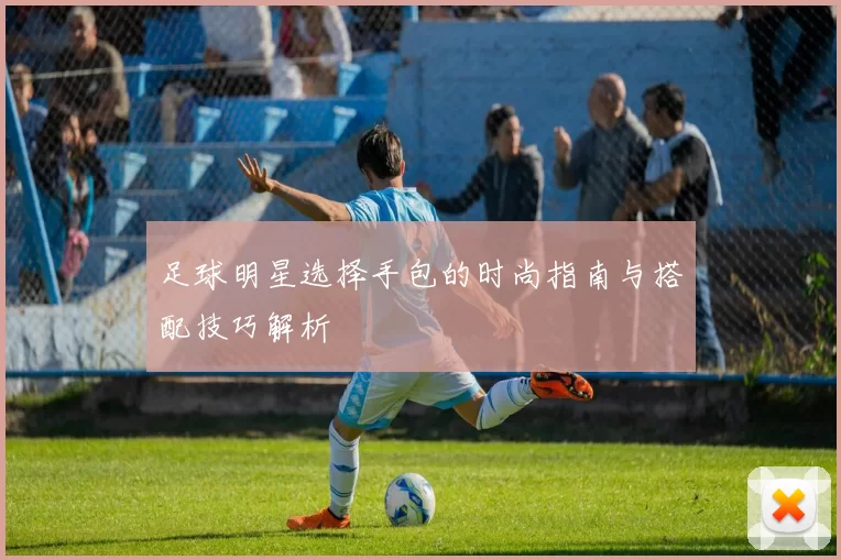 足球明星选择手包的时尚指南与搭配技巧解析