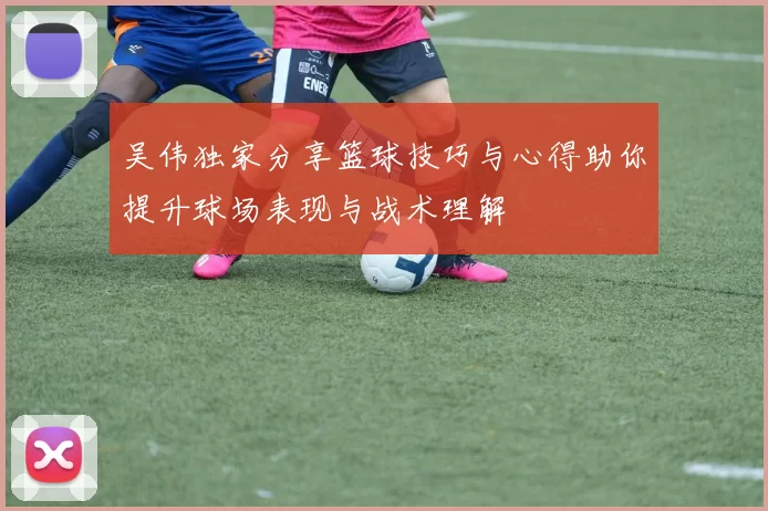 吴伟独家分享篮球技巧与心得助你提升球场表现与战术理解