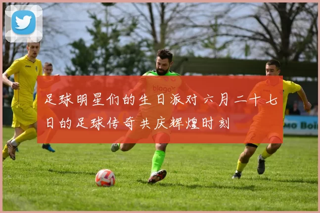 足球明星们的生日派对六月二十七日的足球传奇共庆辉煌时刻