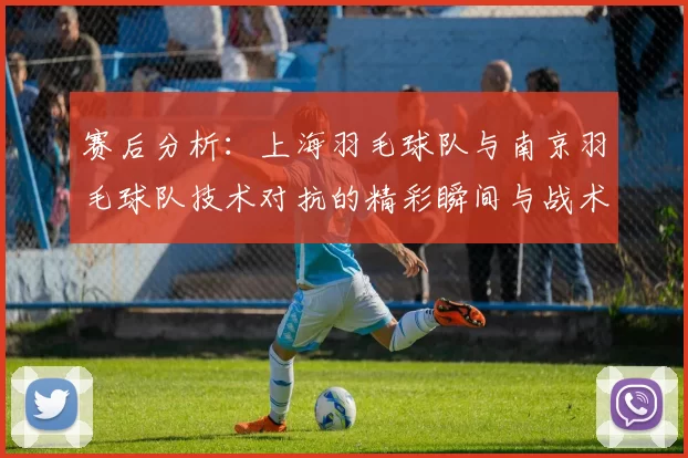 赛后分析：上海羽毛球队与南京羽毛球队技术对抗的精彩瞬间与战术解析