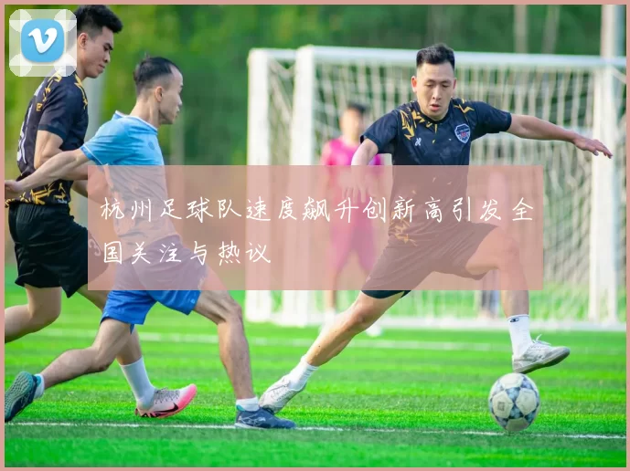 杭州足球队速度飙升创新高引发全国关注与热议