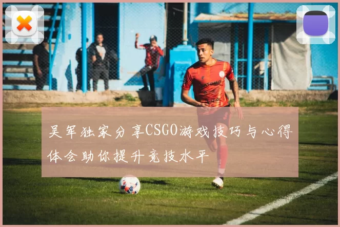 吴军独家分享CSGO游戏技巧与心得体会助你提升竞技水平