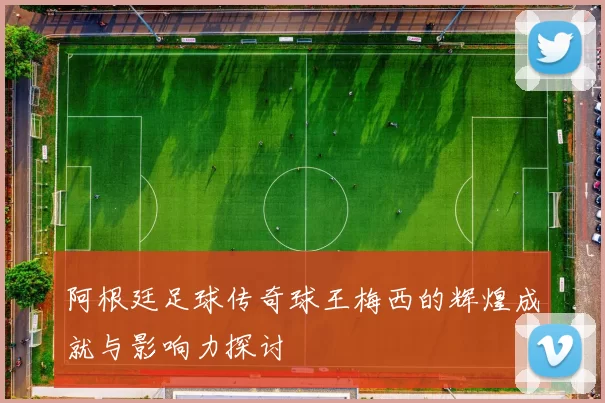 阿根廷足球传奇球王梅西的辉煌成就与影响力探讨