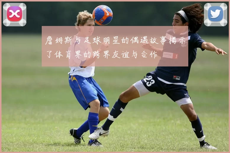 詹姆斯与足球明星的偶遇故事揭示了体育界的跨界友谊与合作