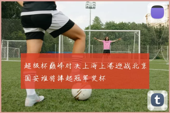 超级杯巅峰对决上海上港迎战北京国安谁将捧起冠军奖杯