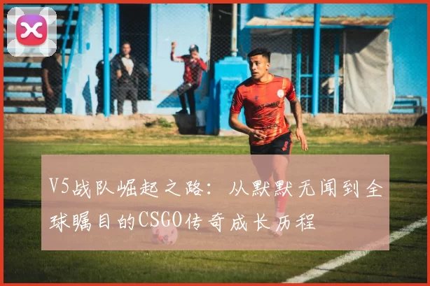 V5战队崛起之路：从默默无闻到全球瞩目的CSGO传奇成长历程