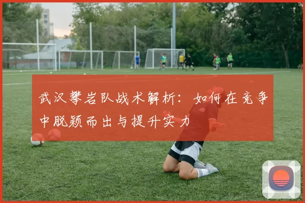 武汉攀岩队战术解析：如何在竞争中脱颖而出与提升实力