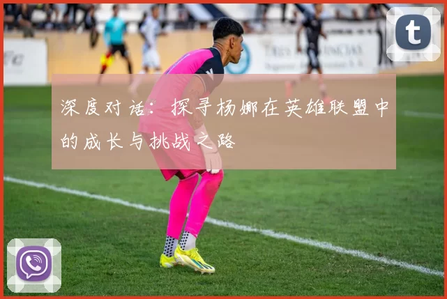 深度对话：探寻杨娜在英雄联盟中的成长与挑战之路