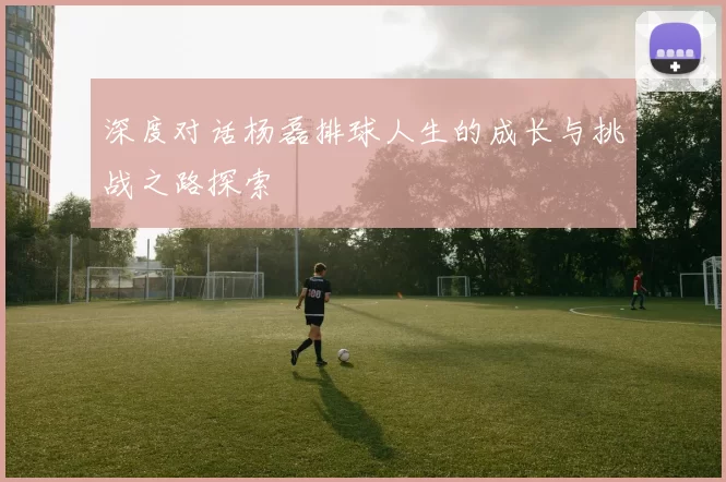 深度对话杨磊排球人生的成长与挑战之路探索
