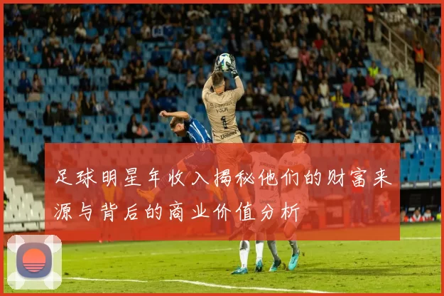 足球明星年收入揭秘他们的财富来源与背后的商业价值分析
