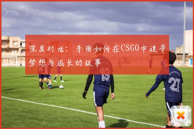深度对话：李丽如何在CSGO中追寻梦想与成长的故事