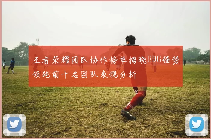 王者荣耀团队协作榜单揭晓EDG强势领跑前十名团队表现分析