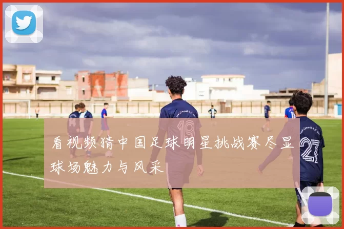 看视频猜中国足球明星挑战赛尽显球场魅力与风采