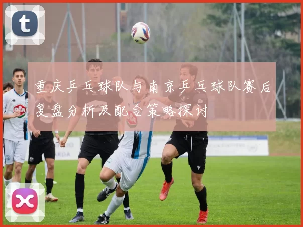 重庆乒乓球队与南京乒乓球队赛后复盘分析及配合策略探讨