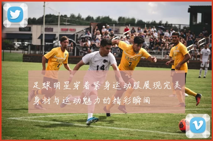 足球明星穿着紧身运动服展现完美身材与运动魅力的精彩瞬间